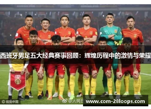 西班牙男足五大经典赛事回顾：辉煌历程中的激情与荣耀