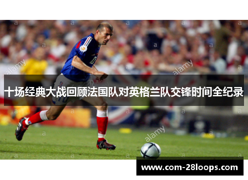 十场经典大战回顾法国队对英格兰队交锋时间全纪录 十场经典大战回顾法国队对英格兰队交锋时间全纪录