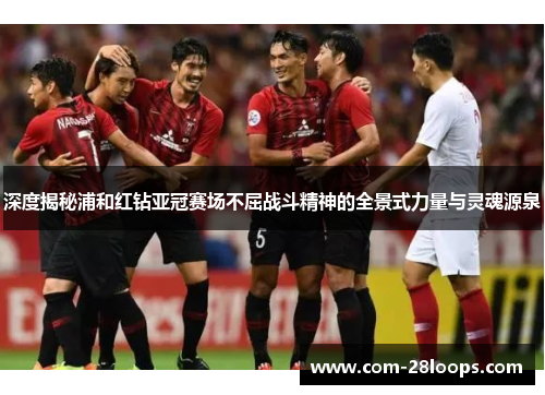 深度揭秘浦和红钻亚冠赛场不屈战斗精神的全景式力量与灵魂源泉 深度揭秘浦和红钻亚冠赛场不屈战斗精神的全景式力量与灵魂源泉