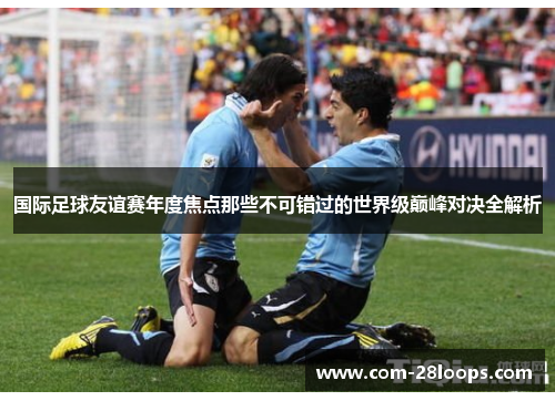 国际足球友谊赛年度焦点那些不可错过的世界级巅峰对决全解析